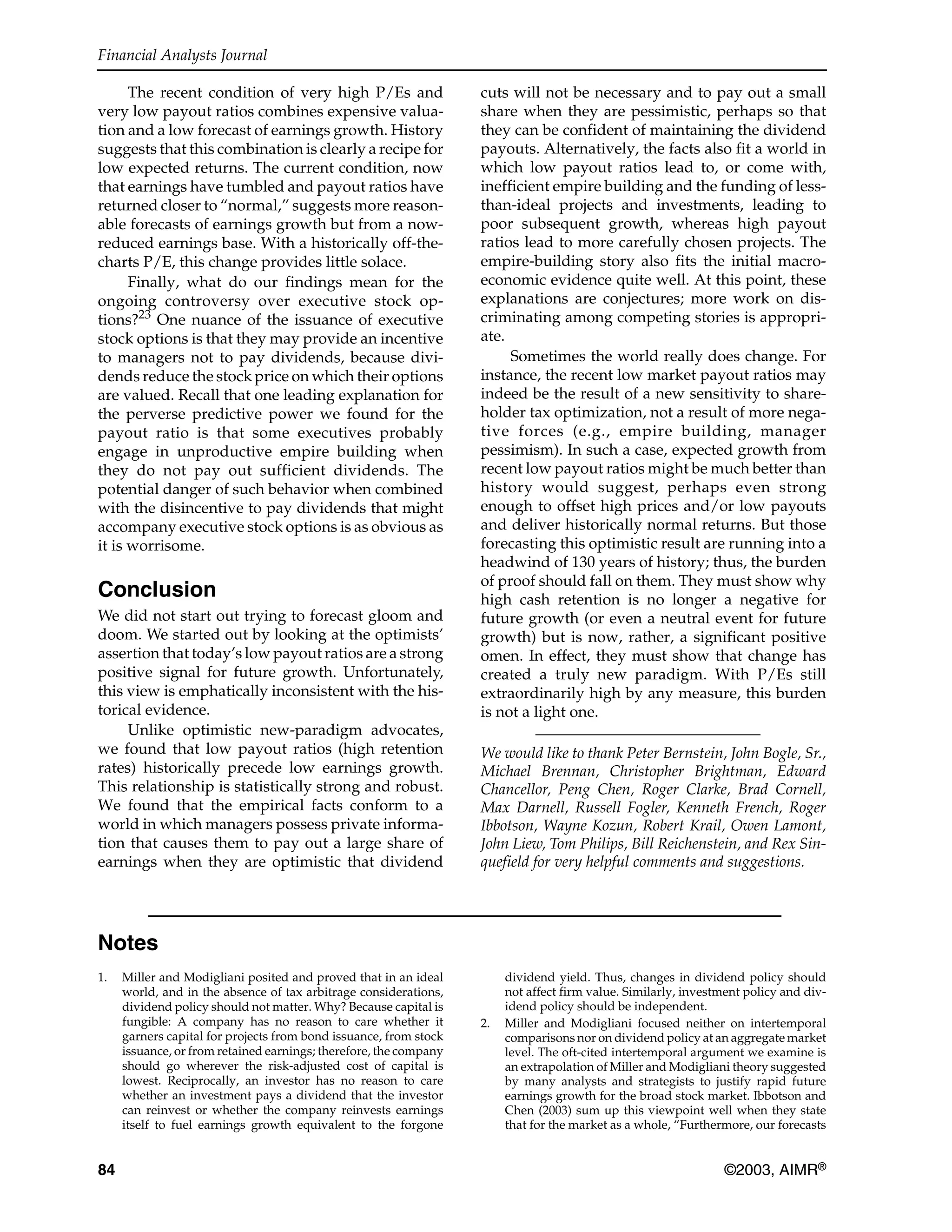 Financial Analysts Journal
84 ©2003, AIMR®
The recent condition of very high P/Es and
very low payout ratios combines expensive valua-
tion and a low forecast of earnings growth. History
suggests that this combination is clearly a recipe for
low expected returns. The current condition, now
that earnings have tumbled and payout ratios have
returned closer to “normal,” suggests more reason-
able forecasts of earnings growth but from a now-
reduced earnings base. With a historically off-the-
charts P/E, this change provides little solace.
Finally, what do our findings mean for the
ongoing controversy over executive stock op-
tions?23
One nuance of the issuance of executive
stock options is that they may provide an incentive
to managers not to pay dividends, because divi-
dends reduce the stock price on which their options
are valued. Recall that one leading explanation for
the perverse predictive power we found for the
payout ratio is that some executives probably
engage in unproductive empire building when
they do not pay out sufficient dividends. The
potential danger of such behavior when combined
with the disincentive to pay dividends that might
accompany executive stock options is as obvious as
it is worrisome.
Conclusion
We did not start out trying to forecast gloom and
doom. We started out by looking at the optimists’
assertion that today’s low payout ratios are a strong
positive signal for future growth. Unfortunately,
this view is emphatically inconsistent with the his-
torical evidence.
Unlike optimistic new-paradigm advocates,
we found that low payout ratios (high retention
rates) historically precede low earnings growth.
This relationship is statistically strong and robust.
We found that the empirical facts conform to a
world in which managers possess private informa-
tion that causes them to pay out a large share of
earnings when they are optimistic that dividend
cuts will not be necessary and to pay out a small
share when they are pessimistic, perhaps so that
they can be confident of maintaining the dividend
payouts. Alternatively, the facts also fit a world in
which low payout ratios lead to, or come with,
inefficient empire building and the funding of less-
than-ideal projects and investments, leading to
poor subsequent growth, whereas high payout
ratios lead to more carefully chosen projects. The
empire-building story also fits the initial macro-
economic evidence quite well. At this point, these
explanations are conjectures; more work on dis-
criminating among competing stories is appropri-
ate.
Sometimes the world really does change. For
instance, the recent low market payout ratios may
indeed be the result of a new sensitivity to share-
holder tax optimization, not a result of more nega-
tive forces (e.g., empire building, manager
pessimism). In such a case, expected growth from
recent low payout ratios might be much better than
history would suggest, perhaps even strong
enough to offset high prices and/or low payouts
and deliver historically normal returns. But those
forecasting this optimistic result are running into a
headwind of 130 years of history; thus, the burden
of proof should fall on them. They must show why
high cash retention is no longer a negative for
future growth (or even a neutral event for future
growth) but is now, rather, a significant positive
omen. In effect, they must show that change has
created a truly new paradigm. With P/Es still
extraordinarily high by any measure, this burden
is not a light one.
We would like to thank Peter Bernstein, John Bogle, Sr.,
Michael Brennan, Christopher Brightman, Edward
Chancellor, Peng Chen, Roger Clarke, Brad Cornell,
Max Darnell, Russell Fogler, Kenneth French, Roger
Ibbotson, Wayne Kozun, Robert Krail, Owen Lamont,
John Liew, Tom Philips, Bill Reichenstein, and Rex Sin-
quefield for very helpful comments and suggestions.
Notes
1. Miller and Modigliani posited and proved that in an ideal
world, and in the absence of tax arbitrage considerations,
dividend policy should not matter. Why? Because capital is
fungible: A company has no reason to care whether it
garners capital for projects from bond issuance, from stock
issuance, or from retained earnings; therefore, the company
should go wherever the risk-adjusted cost of capital is
lowest. Reciprocally, an investor has no reason to care
whether an investment pays a dividend that the investor
can reinvest or whether the company reinvests earnings
itself to fuel earnings growth equivalent to the forgone
dividend yield. Thus, changes in dividend policy should
not affect firm value. Similarly, investment policy and div-
idend policy should be independent.
2. Miller and Modigliani focused neither on intertemporal
comparisons nor on dividend policy at an aggregate market
level. The oft-cited intertemporal argument we examine is
an extrapolation of Miller and Modigliani theory suggested
by many analysts and strategists to justify rapid future
earnings growth for the broad stock market. Ibbotson and
Chen (2003) sum up this viewpoint well when they state
that for the market as a whole, “Furthermore, our forecasts
 