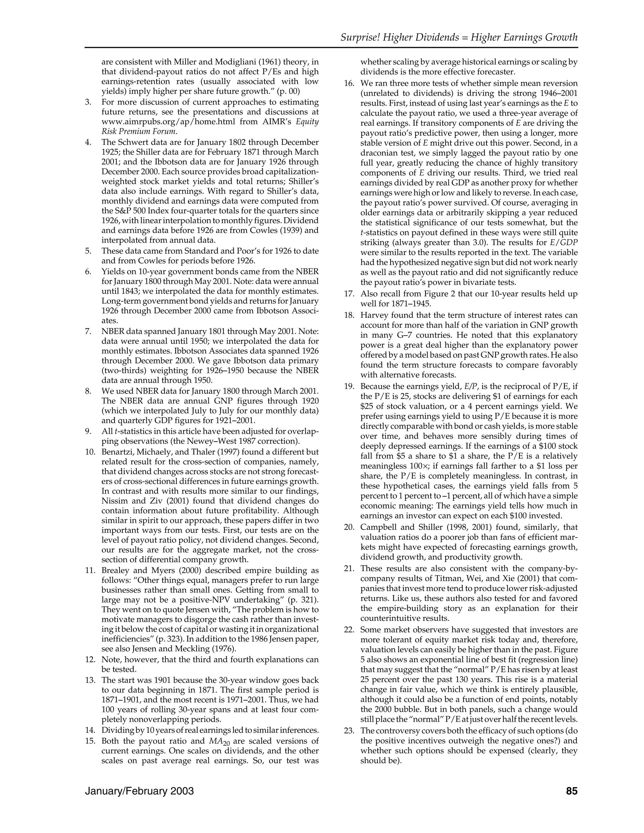 Surprise! Higher Dividends = Higher Earnings Growth
January/February 2003 85
are consistent with Miller and Modigliani (1961) theory, in
that dividend-payout ratios do not affect P/Es and high
earnings-retention rates (usually associated with low
yields) imply higher per share future growth.” (p. 00)
3. For more discussion of current approaches to estimating
future returns, see the presentations and discussions at
www.aimrpubs.org/ap/home.html from AIMR’s Equity
Risk Premium Forum.
4. The Schwert data are for January 1802 through December
1925; the Shiller data are for February 1871 through March
2001; and the Ibbotson data are for January 1926 through
December 2000. Each source provides broad capitalization-
weighted stock market yields and total returns; Shiller’s
data also include earnings. With regard to Shiller’s data,
monthly dividend and earnings data were computed from
the S&P 500 Index four-quarter totals for the quarters since
1926, with linear interpolation to monthly figures. Dividend
and earnings data before 1926 are from Cowles (1939) and
interpolated from annual data.
5. These data came from Standard and Poor’s for 1926 to date
and from Cowles for periods before 1926.
6. Yields on 10-year government bonds came from the NBER
for January 1800 through May 2001. Note: data were annual
until 1843; we interpolated the data for monthly estimates.
Long-term government bond yields and returns for January
1926 through December 2000 came from Ibbotson Associ-
ates.
7. NBER data spanned January 1801 through May 2001. Note:
data were annual until 1950; we interpolated the data for
monthly estimates. Ibbotson Associates data spanned 1926
through December 2000. We gave Ibbotson data primary
(two-thirds) weighting for 1926–1950 because the NBER
data are annual through 1950.
8. We used NBER data for January 1800 through March 2001.
The NBER data are annual GNP figures through 1920
(which we interpolated July to July for our monthly data)
and quarterly GDP figures for 1921–2001.
9. All t-statistics in this article have been adjusted for overlap-
ping observations (the Newey–West 1987 correction).
10. Benartzi, Michaely, and Thaler (1997) found a different but
related result for the cross-section of companies, namely,
that dividend changes across stocks are not strong forecast-
ers of cross-sectional differences in future earnings growth.
In contrast and with results more similar to our findings,
Nissim and Ziv (2001) found that dividend changes do
contain information about future profitability. Although
similar in spirit to our approach, these papers differ in two
important ways from our tests. First, our tests are on the
level of payout ratio policy, not dividend changes. Second,
our results are for the aggregate market, not the cross-
section of differential company growth.
11. Brealey and Myers (2000) described empire building as
follows: “Other things equal, managers prefer to run large
businesses rather than small ones. Getting from small to
large may not be a positive-NPV undertaking” (p. 321).
They went on to quote Jensen with, “The problem is how to
motivate managers to disgorge the cash rather than invest-
ing it below the cost of capital or wasting it in organizational
inefficiencies” (p. 323). In addition to the 1986 Jensen paper,
see also Jensen and Meckling (1976).
12. Note, however, that the third and fourth explanations can
be tested.
13. The start was 1901 because the 30-year window goes back
to our data beginning in 1871. The first sample period is
1871–1901, and the most recent is 1971–2001. Thus, we had
100 years of rolling 30-year spans and at least four com-
pletely nonoverlapping periods.
14. Dividingby10yearsofrealearningsledtosimilarinferences.
15. Both the payout ratio and MA20 are scaled versions of
current earnings. One scales on dividends, and the other
scales on past average real earnings. So, our test was
whether scaling by average historical earnings or scaling by
dividends is the more effective forecaster.
16. We ran three more tests of whether simple mean reversion
(unrelated to dividends) is driving the strong 1946–2001
results. First, instead of using last year’s earnings as the E to
calculate the payout ratio, we used a three-year average of
real earnings. If transitory components of E are driving the
payout ratio’s predictive power, then using a longer, more
stable version of E might drive out this power. Second, in a
draconian test, we simply lagged the payout ratio by one
full year, greatly reducing the chance of highly transitory
components of E driving our results. Third, we tried real
earnings divided by real GDP as another proxy for whether
earnings were high or low and likely to reverse. In each case,
the payout ratio’s power survived. Of course, averaging in
older earnings data or arbitrarily skipping a year reduced
the statistical significance of our tests somewhat, but the
t-statistics on payout defined in these ways were still quite
striking (always greater than 3.0). The results for E/GDP
were similar to the results reported in the text. The variable
had the hypothesized negative sign but did not work nearly
as well as the payout ratio and did not significantly reduce
the payout ratio’s power in bivariate tests.
17. Also recall from Figure 2 that our 10-year results held up
well for 1871–1945.
18. Harvey found that the term structure of interest rates can
account for more than half of the variation in GNP growth
in many G–7 countries. He noted that this explanatory
power is a great deal higher than the explanatory power
offered by a model based on past GNP growth rates. He also
found the term structure forecasts to compare favorably
with alternative forecasts.
19. Because the earnings yield, E/P, is the reciprocal of P/E, if
the P/E is 25, stocks are delivering $1 of earnings for each
$25 of stock valuation, or a 4 percent earnings yield. We
prefer using earnings yield to using P/E because it is more
directly comparable with bond or cash yields, is more stable
over time, and behaves more sensibly during times of
deeply depressed earnings. If the earnings of a $100 stock
fall from $5 a share to $1 a share, the P/E is a relatively
meaningless 100×; if earnings fall farther to a $1 loss per
share, the P/E is completely meaningless. In contrast, in
these hypothetical cases, the earnings yield falls from 5
percent to 1 percent to –1 percent, all of which have a simple
economic meaning: The earnings yield tells how much in
earnings an investor can expect on each $100 invested.
20. Campbell and Shiller (1998, 2001) found, similarly, that
valuation ratios do a poorer job than fans of efficient mar-
kets might have expected of forecasting earnings growth,
dividend growth, and productivity growth.
21. These results are also consistent with the company-by-
company results of Titman, Wei, and Xie (2001) that com-
panies that invest more tend to produce lower risk-adjusted
returns. Like us, these authors also tested for and favored
the empire-building story as an explanation for their
counterintuitive results.
22. Some market observers have suggested that investors are
more tolerant of equity market risk today and, therefore,
valuation levels can easily be higher than in the past. Figure
5 also shows an exponential line of best fit (regression line)
that may suggest that the “normal” P/E has risen by at least
25 percent over the past 130 years. This rise is a material
change in fair value, which we think is entirely plausible,
although it could also be a function of end points, notably
the 2000 bubble. But in both panels, such a change would
stillplacethe“normal”P/Eatjustoverhalftherecentlevels.
23. The controversy covers both the efficacy of such options (do
the positive incentives outweigh the negative ones?) and
whether such options should be expensed (clearly, they
should be).
 
