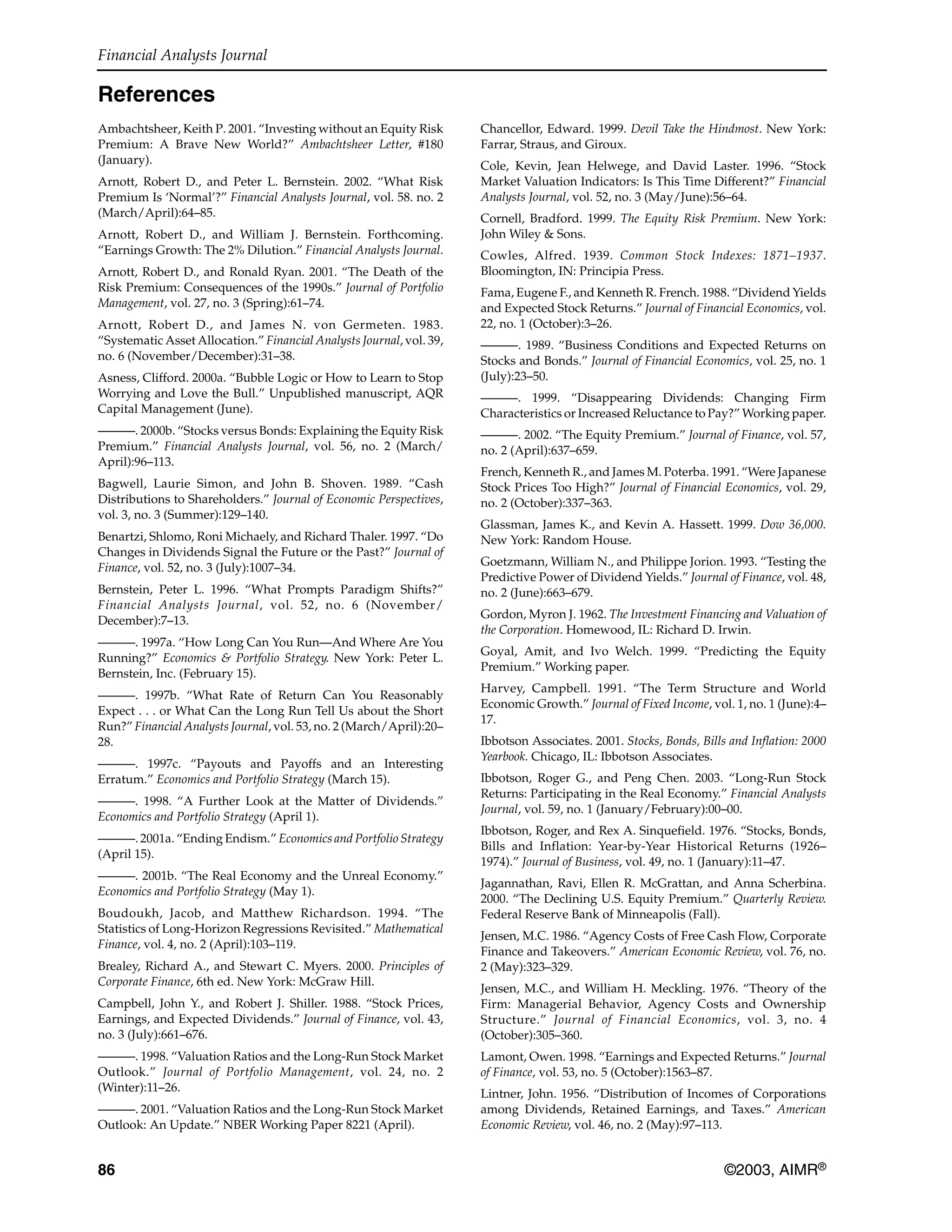 Financial Analysts Journal
86 ©2003, AIMR®
References
Ambachtsheer, Keith P. 2001. “Investing without an Equity Risk
Premium: A Brave New World?” Ambachtsheer Letter, #180
(January).
Arnott, Robert D., and Peter L. Bernstein. 2002. “What Risk
Premium Is ‘Normal’?” Financial Analysts Journal, vol. 58. no. 2
(March/April):64–85.
Arnott, Robert D., and William J. Bernstein. Forthcoming.
“Earnings Growth: The 2% Dilution.” Financial Analysts Journal.
Arnott, Robert D., and Ronald Ryan. 2001. “The Death of the
Risk Premium: Consequences of the 1990s.” Journal of Portfolio
Management, vol. 27, no. 3 (Spring):61–74.
Arnott, Robert D., and James N. von Germeten. 1983.
“Systematic Asset Allocation.” Financial Analysts Journal, vol. 39,
no. 6 (November/December):31–38.
Asness, Clifford. 2000a. “Bubble Logic or How to Learn to Stop
Worrying and Love the Bull.” Unpublished manuscript, AQR
Capital Management (June).
———. 2000b. “Stocks versus Bonds: Explaining the Equity Risk
Premium.” Financial Analysts Journal, vol. 56, no. 2 (March/
April):96–113.
Bagwell, Laurie Simon, and John B. Shoven. 1989. “Cash
Distributions to Shareholders.” Journal of Economic Perspectives,
vol. 3, no. 3 (Summer):129–140.
Benartzi, Shlomo, Roni Michaely, and Richard Thaler. 1997. “Do
Changes in Dividends Signal the Future or the Past?” Journal of
Finance, vol. 52, no. 3 (July):1007–34.
Bernstein, Peter L. 1996. “What Prompts Paradigm Shifts?”
Financial Analysts Journal, vol. 52, no. 6 (November/
December):7–13.
———. 1997a. “How Long Can You Run—And Where Are You
Running?” Economics & Portfolio Strategy. New York: Peter L.
Bernstein, Inc. (February 15).
———. 1997b. “What Rate of Return Can You Reasonably
Expect . . . or What Can the Long Run Tell Us about the Short
Run?” Financial Analysts Journal, vol. 53, no. 2 (March/April):20–
28.
———. 1997c. “Payouts and Payoffs and an Interesting
Erratum.” Economics and Portfolio Strategy (March 15).
———. 1998. “A Further Look at the Matter of Dividends.”
Economics and Portfolio Strategy (April 1).
———. 2001a. “Ending Endism.” Economics and Portfolio Strategy
(April 15).
———. 2001b. “The Real Economy and the Unreal Economy.”
Economics and Portfolio Strategy (May 1).
Boudoukh, Jacob, and Matthew Richardson. 1994. “The
Statistics of Long-Horizon Regressions Revisited.” Mathematical
Finance, vol. 4, no. 2 (April):103–119.
Brealey, Richard A., and Stewart C. Myers. 2000. Principles of
Corporate Finance, 6th ed. New York: McGraw Hill.
Campbell, John Y., and Robert J. Shiller. 1988. “Stock Prices,
Earnings, and Expected Dividends.” Journal of Finance, vol. 43,
no. 3 (July):661–676.
———. 1998. “Valuation Ratios and the Long-Run Stock Market
Outlook.” Journal of Portfolio Management, vol. 24, no. 2
(Winter):11–26.
———. 2001. “Valuation Ratios and the Long-Run Stock Market
Outlook: An Update.” NBER Working Paper 8221 (April).
Chancellor, Edward. 1999. Devil Take the Hindmost. New York:
Farrar, Straus, and Giroux.
Cole, Kevin, Jean Helwege, and David Laster. 1996. “Stock
Market Valuation Indicators: Is This Time Different?” Financial
Analysts Journal, vol. 52, no. 3 (May/June):56–64.
Cornell, Bradford. 1999. The Equity Risk Premium. New York:
John Wiley & Sons.
Cowles, Alfred. 1939. Common Stock Indexes: 1871–1937.
Bloomington, IN: Principia Press.
Fama, Eugene F., and Kenneth R. French. 1988. “Dividend Yields
and Expected Stock Returns.” Journal of Financial Economics, vol.
22, no. 1 (October):3–26.
———. 1989. “Business Conditions and Expected Returns on
Stocks and Bonds.” Journal of Financial Economics, vol. 25, no. 1
(July):23–50.
———. 1999. “Disappearing Dividends: Changing Firm
Characteristics or Increased Reluctance to Pay?” Working paper.
———. 2002. “The Equity Premium.” Journal of Finance, vol. 57,
no. 2 (April):637–659.
French, Kenneth R., and James M. Poterba. 1991. “Were Japanese
Stock Prices Too High?” Journal of Financial Economics, vol. 29,
no. 2 (October):337–363.
Glassman, James K., and Kevin A. Hassett. 1999. Dow 36,000.
New York: Random House.
Goetzmann, William N., and Philippe Jorion. 1993. “Testing the
Predictive Power of Dividend Yields.” Journal of Finance, vol. 48,
no. 2 (June):663–679.
Gordon, Myron J. 1962. The Investment Financing and Valuation of
the Corporation. Homewood, IL: Richard D. Irwin.
Goyal, Amit, and Ivo Welch. 1999. “Predicting the Equity
Premium.” Working paper.
Harvey, Campbell. 1991. “The Term Structure and World
Economic Growth.” Journal of Fixed Income, vol. 1, no. 1 (June):4–
17.
Ibbotson Associates. 2001. Stocks, Bonds, Bills and Inflation: 2000
Yearbook. Chicago, IL: Ibbotson Associates.
Ibbotson, Roger G., and Peng Chen. 2003. “Long-Run Stock
Returns: Participating in the Real Economy.” Financial Analysts
Journal, vol. 59, no. 1 (January/February):00–00.
Ibbotson, Roger, and Rex A. Sinquefield. 1976. “Stocks, Bonds,
Bills and Inflation: Year-by-Year Historical Returns (1926–
1974).” Journal of Business, vol. 49, no. 1 (January):11–47.
Jagannathan, Ravi, Ellen R. McGrattan, and Anna Scherbina.
2000. “The Declining U.S. Equity Premium.” Quarterly Review.
Federal Reserve Bank of Minneapolis (Fall).
Jensen, M.C. 1986. “Agency Costs of Free Cash Flow, Corporate
Finance and Takeovers.” American Economic Review, vol. 76, no.
2 (May):323–329.
Jensen, M.C., and William H. Meckling. 1976. “Theory of the
Firm: Managerial Behavior, Agency Costs and Ownership
Structure.” Journal of Financial Economics, vol. 3, no. 4
(October):305–360.
Lamont, Owen. 1998. “Earnings and Expected Returns.” Journal
of Finance, vol. 53, no. 5 (October):1563–87.
Lintner, John. 1956. “Distribution of Incomes of Corporations
among Dividends, Retained Earnings, and Taxes.” American
Economic Review, vol. 46, no. 2 (May):97–113.
 
