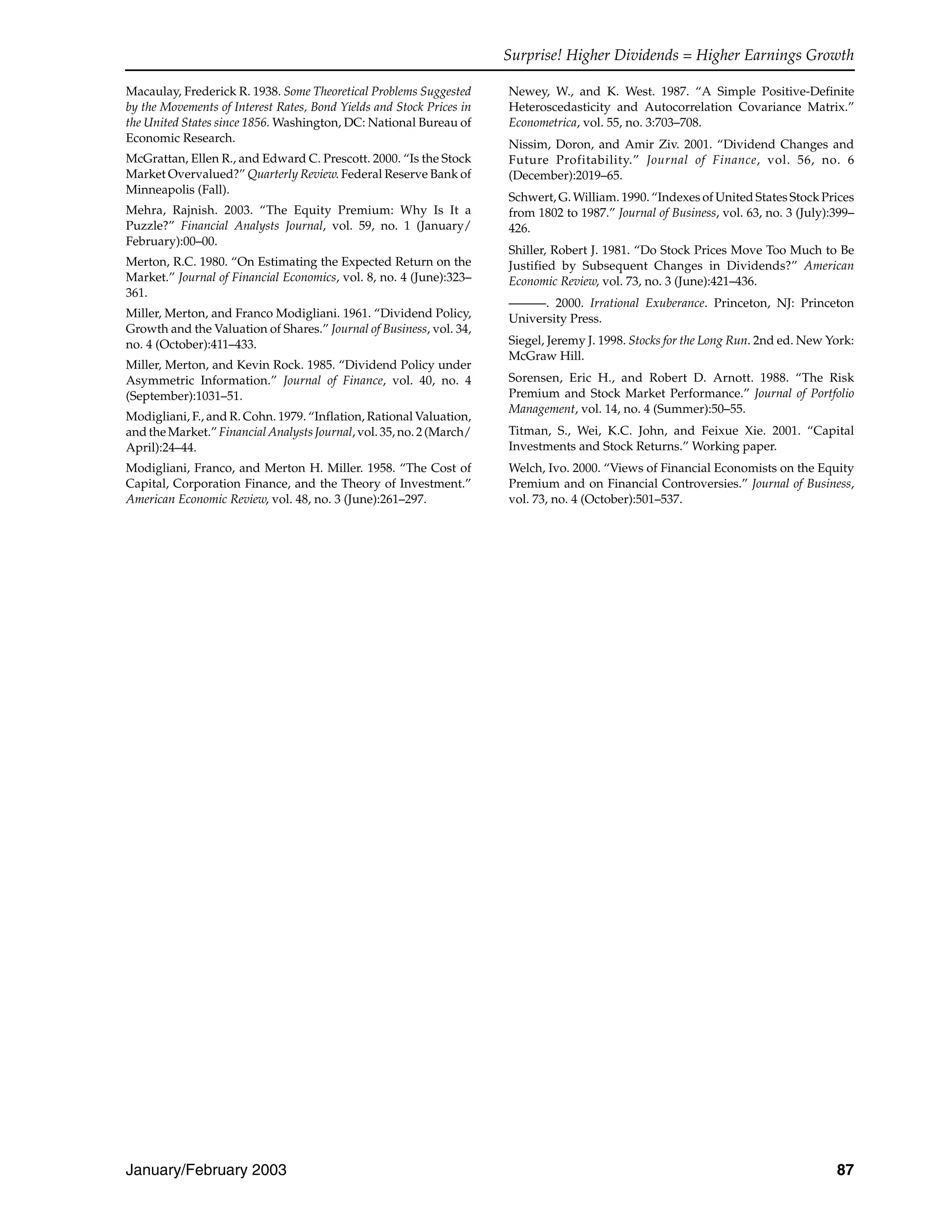 Surprise! Higher Dividends = Higher Earnings Growth
January/February 2003 87
Macaulay, Frederick R. 1938. Some Theoretical Problems Suggested
by the Movements of Interest Rates, Bond Yields and Stock Prices in
the United States since 1856. Washington, DC: National Bureau of
Economic Research.
McGrattan, Ellen R., and Edward C. Prescott. 2000. “Is the Stock
Market Overvalued?” Quarterly Review. Federal Reserve Bank of
Minneapolis (Fall).
Mehra, Rajnish. 2003. “The Equity Premium: Why Is It a
Puzzle?” Financial Analysts Journal, vol. 59, no. 1 (January/
February):00–00.
Merton, R.C. 1980. “On Estimating the Expected Return on the
Market.” Journal of Financial Economics, vol. 8, no. 4 (June):323–
361.
Miller, Merton, and Franco Modigliani. 1961. “Dividend Policy,
Growth and the Valuation of Shares.” Journal of Business, vol. 34,
no. 4 (October):411–433.
Miller, Merton, and Kevin Rock. 1985. “Dividend Policy under
Asymmetric Information.” Journal of Finance, vol. 40, no. 4
(September):1031–51.
Modigliani, F., and R. Cohn. 1979. “Inflation, Rational Valuation,
and the Market.” Financial Analysts Journal, vol. 35, no. 2 (March/
April):24–44.
Modigliani, Franco, and Merton H. Miller. 1958. “The Cost of
Capital, Corporation Finance, and the Theory of Investment.”
American Economic Review, vol. 48, no. 3 (June):261–297.
Newey, W., and K. West. 1987. “A Simple Positive-Definite
Heteroscedasticity and Autocorrelation Covariance Matrix.”
Econometrica, vol. 55, no. 3:703–708.
Nissim, Doron, and Amir Ziv. 2001. “Dividend Changes and
Future Profitability.” Journal of Finance, vol. 56, no. 6
(December):2019–65.
Schwert, G. William. 1990. “Indexes of United States Stock Prices
from 1802 to 1987.” Journal of Business, vol. 63, no. 3 (July):399–
426.
Shiller, Robert J. 1981. “Do Stock Prices Move Too Much to Be
Justified by Subsequent Changes in Dividends?” American
Economic Review, vol. 73, no. 3 (June):421–436.
———. 2000. Irrational Exuberance. Princeton, NJ: Princeton
University Press.
Siegel, Jeremy J. 1998. Stocks for the Long Run. 2nd ed. New York:
McGraw Hill.
Sorensen, Eric H., and Robert D. Arnott. 1988. “The Risk
Premium and Stock Market Performance.” Journal of Portfolio
Management, vol. 14, no. 4 (Summer):50–55.
Titman, S., Wei, K.C. John, and Feixue Xie. 2001. “Capital
Investments and Stock Returns.” Working paper.
Welch, Ivo. 2000. “Views of Financial Economists on the Equity
Premium and on Financial Controversies.” Journal of Business,
vol. 73, no. 4 (October):501–537.
 
