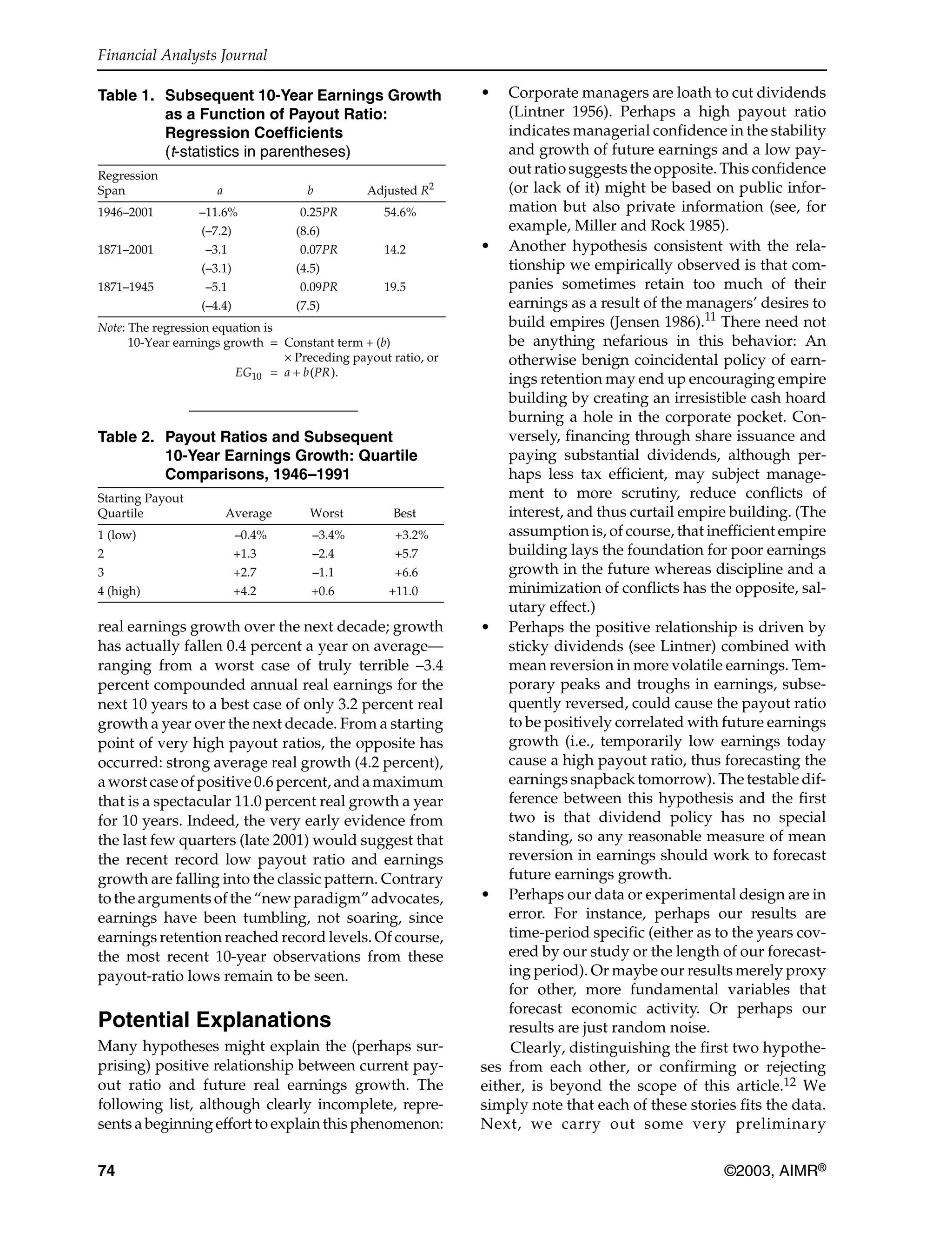 Financial Analysts Journal
74 ©2003, AIMR®
real earnings growth over the next decade; growth
has actually fallen 0.4 percent a year on average—
ranging from a worst case of truly terrible –3.4
percent compounded annual real earnings for the
next 10 years to a best case of only 3.2 percent real
growth a year over the next decade. From a starting
point of very high payout ratios, the opposite has
occurred: strong average real growth (4.2 percent),
a worst case of positive 0.6 percent, and a maximum
that is a spectacular 11.0 percent real growth a year
for 10 years. Indeed, the very early evidence from
the last few quarters (late 2001) would suggest that
the recent record low payout ratio and earnings
growth are falling into the classic pattern. Contrary
to the arguments of the “new paradigm” advocates,
earnings have been tumbling, not soaring, since
earnings retention reached record levels. Of course,
the most recent 10-year observations from these
payout-ratio lows remain to be seen.
Potential Explanations
Many hypotheses might explain the (perhaps sur-
prising) positive relationship between current pay-
out ratio and future real earnings growth. The
following list, although clearly incomplete, repre-
sents a beginning effort to explain this phenomenon:
• Corporate managers are loath to cut dividends
(Lintner 1956). Perhaps a high payout ratio
indicates managerial confidence in the stability
and growth of future earnings and a low pay-
out ratio suggests the opposite. This confidence
(or lack of it) might be based on public infor-
mation but also private information (see, for
example, Miller and Rock 1985).
• Another hypothesis consistent with the rela-
tionship we empirically observed is that com-
panies sometimes retain too much of their
earnings as a result of the managers’ desires to
build empires (Jensen 1986).11
There need not
be anything nefarious in this behavior: An
otherwise benign coincidental policy of earn-
ings retention may end up encouraging empire
building by creating an irresistible cash hoard
burning a hole in the corporate pocket. Con-
versely, financing through share issuance and
paying substantial dividends, although per-
haps less tax efficient, may subject manage-
ment to more scrutiny, reduce conflicts of
interest, and thus curtail empire building. (The
assumption is, of course, that inefficient empire
building lays the foundation for poor earnings
growth in the future whereas discipline and a
minimization of conflicts has the opposite, sal-
utary effect.)
• Perhaps the positive relationship is driven by
sticky dividends (see Lintner) combined with
mean reversion in more volatile earnings. Tem-
porary peaks and troughs in earnings, subse-
quently reversed, could cause the payout ratio
to be positively correlated with future earnings
growth (i.e., temporarily low earnings today
cause a high payout ratio, thus forecasting the
earnings snapback tomorrow). The testable dif-
ference between this hypothesis and the first
two is that dividend policy has no special
standing, so any reasonable measure of mean
reversion in earnings should work to forecast
future earnings growth.
• Perhaps our data or experimental design are in
error. For instance, perhaps our results are
time-period specific (either as to the years cov-
ered by our study or the length of our forecast-
ing period). Or maybe our results merely proxy
for other, more fundamental variables that
forecast economic activity. Or perhaps our
results are just random noise.
Clearly, distinguishing the first two hypothe-
ses from each other, or confirming or rejecting
either, is beyond the scope of this article.12 We
simply note that each of these stories fits the data.
Next, we carry out some very preliminary
Table 1. Subsequent 10-Year Earnings Growth
as a Function of Payout Ratio:
Regression Coefficients
(t-statistics in parentheses)
Regression
Span a b Adjusted R2
1946–2001 –11.6% 0.25PR 54.6%
(–7.2) (8.6)
1871–2001 –3.1 0.07PR 14.2
(–3.1) (4.5)
1871–1945 –5.1 0.09PR 19.5
(–4.4) (7.5)
Note: The regression equation is
10-Year earnings growth = Constant term + (b)
× Preceding payout ratio, or
EG10 = a + b(PR).
Table 2. Payout Ratios and Subsequent
10-Year Earnings Growth: Quartile
Comparisons, 1946–1991
Starting Payout
Quartile Average Worst Best
1 (low) –0.4% –3.4% +3.2%
2 +1.3 –2.4 +5.7
3 +2.7 –1.1 +6.6
4 (high) +4.2 +0.6 +11.0
 
