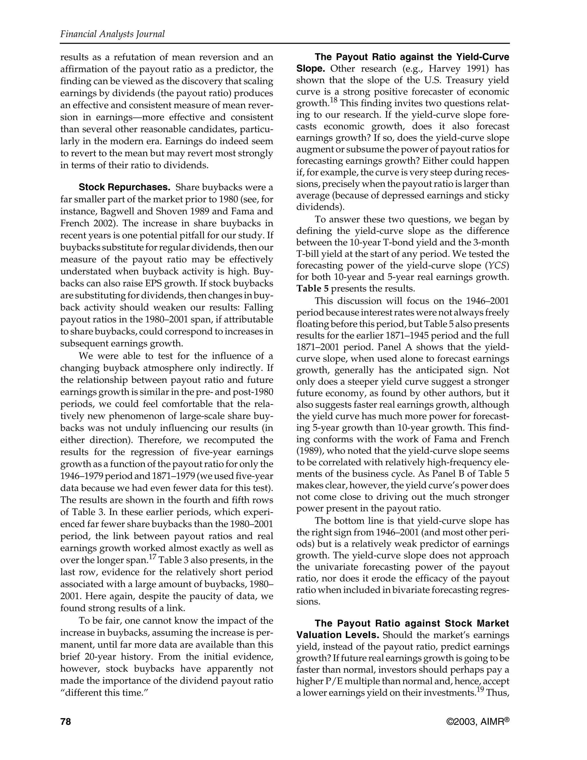 Financial Analysts Journal
78 ©2003, AIMR®
results as a refutation of mean reversion and an
affirmation of the payout ratio as a predictor, the
finding can be viewed as the discovery that scaling
earnings by dividends (the payout ratio) produces
an effective and consistent measure of mean rever-
sion in earnings—more effective and consistent
than several other reasonable candidates, particu-
larly in the modern era. Earnings do indeed seem
to revert to the mean but may revert most strongly
in terms of their ratio to dividends.
Stock Repurchases. Share buybacks were a
far smaller part of the market prior to 1980 (see, for
instance, Bagwell and Shoven 1989 and Fama and
French 2002). The increase in share buybacks in
recent years is one potential pitfall for our study. If
buybacks substitute for regular dividends, then our
measure of the payout ratio may be effectively
understated when buyback activity is high. Buy-
backs can also raise EPS growth. If stock buybacks
are substituting for dividends, then changes in buy-
back activity should weaken our results: Falling
payout ratios in the 1980–2001 span, if attributable
to share buybacks, could correspond to increases in
subsequent earnings growth.
We were able to test for the influence of a
changing buyback atmosphere only indirectly. If
the relationship between payout ratio and future
earnings growth is similar in the pre- and post-1980
periods, we could feel comfortable that the rela-
tively new phenomenon of large-scale share buy-
backs was not unduly influencing our results (in
either direction). Therefore, we recomputed the
results for the regression of five-year earnings
growth as a function of the payout ratio for only the
1946–1979 period and 1871–1979 (we used five-year
data because we had even fewer data for this test).
The results are shown in the fourth and fifth rows
of Table 3. In these earlier periods, which experi-
enced far fewer share buybacks than the 1980–2001
period, the link between payout ratios and real
earnings growth worked almost exactly as well as
over the longer span.17
Table 3 also presents, in the
last row, evidence for the relatively short period
associated with a large amount of buybacks, 1980–
2001. Here again, despite the paucity of data, we
found strong results of a link.
To be fair, one cannot know the impact of the
increase in buybacks, assuming the increase is per-
manent, until far more data are available than this
brief 20-year history. From the initial evidence,
however, stock buybacks have apparently not
made the importance of the dividend payout ratio
“different this time.”
The Payout Ratio against the Yield-Curve
Slope. Other research (e.g., Harvey 1991) has
shown that the slope of the U.S. Treasury yield
curve is a strong positive forecaster of economic
growth.18
This finding invites two questions relat-
ing to our research. If the yield-curve slope fore-
casts economic growth, does it also forecast
earnings growth? If so, does the yield-curve slope
augment or subsume the power of payout ratios for
forecasting earnings growth? Either could happen
if, for example, the curve is very steep during reces-
sions, precisely when the payout ratio is larger than
average (because of depressed earnings and sticky
dividends).
To answer these two questions, we began by
defining the yield-curve slope as the difference
between the 10-year T-bond yield and the 3-month
T-bill yield at the start of any period. We tested the
forecasting power of the yield-curve slope (YCS)
for both 10-year and 5-year real earnings growth.
Table 5 presents the results.
This discussion will focus on the 1946–2001
period because interest rates were not always freely
floating before this period, but Table 5 also presents
results for the earlier 1871–1945 period and the full
1871–2001 period. Panel A shows that the yield-
curve slope, when used alone to forecast earnings
growth, generally has the anticipated sign. Not
only does a steeper yield curve suggest a stronger
future economy, as found by other authors, but it
also suggests faster real earnings growth, although
the yield curve has much more power for forecast-
ing 5-year growth than 10-year growth. This find-
ing conforms with the work of Fama and French
(1989), who noted that the yield-curve slope seems
to be correlated with relatively high-frequency ele-
ments of the business cycle. As Panel B of Table 5
makes clear, however, the yield curve’s power does
not come close to driving out the much stronger
power present in the payout ratio.
The bottom line is that yield-curve slope has
the right sign from 1946–2001 (and most other peri-
ods) but is a relatively weak predictor of earnings
growth. The yield-curve slope does not approach
the univariate forecasting power of the payout
ratio, nor does it erode the efficacy of the payout
ratio when included in bivariate forecasting regres-
sions.
The Payout Ratio against Stock Market
Valuation Levels. Should the market’s earnings
yield, instead of the payout ratio, predict earnings
growth? If future real earnings growth is going to be
faster than normal, investors should perhaps pay a
higher P/E multiple than normal and, hence, accept
a lower earnings yield on their investments.19
Thus,
 
