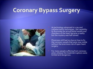 Coronary Bypass Surgery As technology advanced in x-ray and catheterization techniques,  the capability to illuminate the actual blood vessels and chambers of the heart became a reality but the mystery was half solved. Physicians still had no clue on how to fix the coronary vessels that were now visible without the enormous risk of open heart surgery. For many people suffering from coronary artery disease the treatment options were limited and dangerous. 