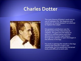 Charles Dotter The main theme of Dotter’s work was to use of catheters for  the diagnosis and treatment of vessel disease in an attempt to replace the scalpel. His greatest contribution was the development of the interventional catheter, this gave him the ability to perform a catheterization and then allowed him to insert rigid dilators through the catheter to open blockages in the arteries in the legs.  His work in opening the vessels in the legs without the need for surgery was remarkable, but his equipment remained bulky and difficult to work with. 