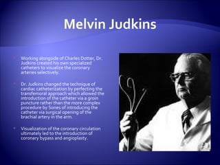 Melvin Judkins Working alongside of Charles Dotter, Dr. Judkins created his own specialized catheters to visualize the coronary arteries selectively. Dr. Judkins changed the technique of cardiac catheterization by perfecting the transfemoral approach which allowed the introduction of the catheter via a groin puncture rather than the more complex procedure by Sones of introducing the catheter via surgical opening of the brachial artery in the arm. Visualization of the coronary circulation ultimately led to the introduction of coronary bypass and angioplasty. 