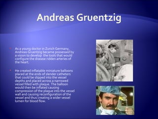 Andreas Gruentzig As a young doctor in Zurich Germany, Andreas Gruentzig became possessed by a vision to develop  the tools that would configure the disease ridden arteries of the heart. He created inflatable miniature balloons placed at the ends of slender catheters that could be slipped into the vessel depths and placed across a narrowed vessel filled with plaque. The balloon would then be inflated causing  compression of the plaque into the vessel wall and causing reconfiguration of the vessel and thus creating a wider vessel lumen for blood flow. 