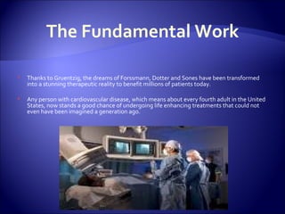 The Fundamental Work Thanks to Gruentzig, the dreams of Forssmann, Dotter and Sones have been transformed into a stunning therapeutic reality to benefit millions of patients today. Any person with cardiovascular disease, which means about every fourth adult in the United States, now stands a good chance of undergoing life enhancing treatments that could not even have been imagined a generation ago. 
