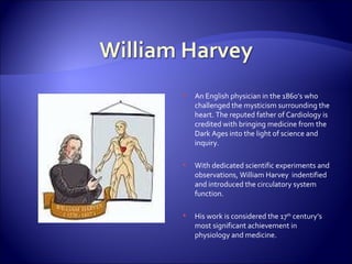 An English physician in the 1860’s who challenged the mysticism surrounding the heart. The reputed father of Cardiology is credited with bringing medicine from the Dark Ages into the light of science and inquiry. With dedicated scientific experiments and observations, William Harvey  indentified and introduced the circulatory system function. His work is considered the 17 th  century’s most significant achievement in physiology and medicine. 