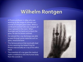 A Physics professor in 1895 who was working on the range of cathode rays outside of charged glass tubes. When a cardboard covered tube was charged, an object glowed in the room. When Roentgen put his hand out to block the glow, he saw his bones outlined. He noticed the x-ray discharge was able  to pass through some materials such as glass, wood and bone. This famous picture that eventually lead to him receiving the Nobel Prize for Physics was actually an x-ray of his wife’s hand. The invention of x-ray gave the medical realm a method to view the human body from the outside in. 