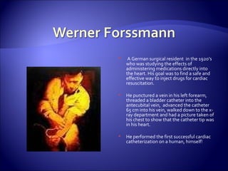 A German surgical resident  in the 1920’s who was studying the effects of administering medications directly into the heart. His goal was to find a safe and effective way to inject drugs for cardiac resuscitation. He punctured a vein in his left forearm, threaded a bladder catheter into the antecubital vein,  advanced the catheter 65 cm into his vein, walked down to the x-ray department and had a picture taken of his chest to show that the catheter tip was in his heart.  He performed the first successful cardiac catheterization on a human, himself! 
