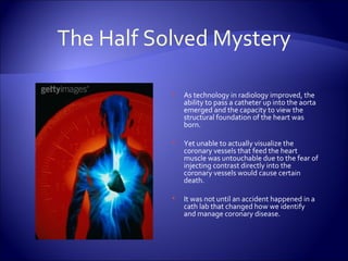 The Half Solved Mystery As technology in radiology improved, the ability to pass a catheter up into the aorta emerged and the capacity to view the structural foundation of the heart was born.  Yet unable to actually visualize the coronary vessels that feed the heart muscle was untouchable due to the fear of injecting contrast directly into the coronary vessels would cause certain death. It was not until an accident happened in a cath lab that changed how we identify and manage coronary disease. 
