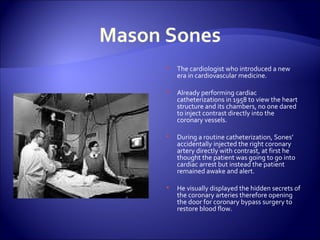 Mason Sones The cardiologist who introduced a new era in cardiovascular medicine. Already performing cardiac catheterizations in 1958 to view the heart structure and its chambers, no one dared to inject contrast directly into the coronary vessels. During a routine catheterization, Sones’ accidentally injected the right coronary artery directly with contrast, at first he thought the patient was going to go into cardiac arrest but instead the patient remained awake and alert. He visually displayed the hidden secrets of the coronary arteries therefore opening the door for coronary bypass surgery to restore blood flow. 