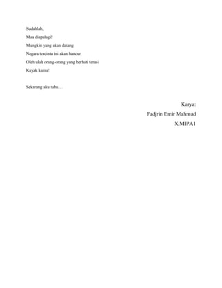 Sudahlah,
Mau diapalagi!
Mungkin yang akan datang
Negara tercinta ini akan hancur
Oleh ulah orang-orang yang berhati terasi
Kayak kamu!
Sekarang aku tahu…
Karya:
Fadjrin Emir Mahmud
X.MIPA1
