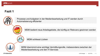 ||ETH-Bibliothek 24.04.2018 12
Fazit 1
Judith Bissegger
Prozesse und Aufgaben in der Medienbearbeitung und IT werden durch
Automatisierung effizienter
MDM bedient neue Arbeitsgebiete, die künftig an Relevanz gewinnen werden
MDM schliesst Lücken
MDM übernimmt eine wichtige Vermittlungsrolle, insbesondere zwischen der
Medienbearbeitung und den IT-Services
 