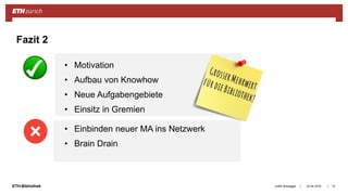 ||ETH-Bibliothek 24.04.2018Judith Bissegger 13
Fazit 2
• Motivation
• Aufbau von Knowhow
• Neue Aufgabengebiete
• Einsitz in Gremien
• Einbinden neuer MA ins Netzwerk
• Brain Drain
 