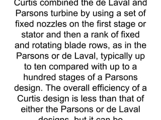 Curtis combined the de Laval and
Parsons turbine by using a set of
fixed nozzles on the first stage or
  stator and then a rank of fixed
and rotating blade rows, as in the
Parsons or de Laval, typically up
   to ten compared with up to a
   hundred stages of a Parsons
design. The overall efficiency of a
 Curtis design is less than that of
  either the Parsons or de Laval
 