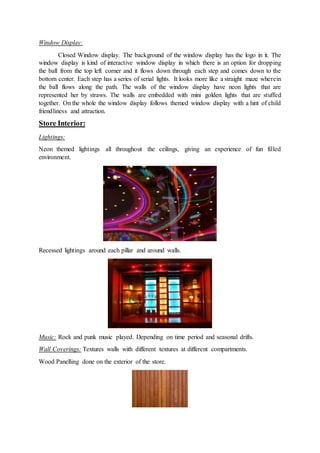 Window Display:
Closed Window display. The background of the window display has the logo in it. The
window display is kind of interactive window display in which there is an option for dropping
the ball from the top left corner and it flows down through each step and comes down to the
bottom center. Each step has a series of serial lights. It looks more like a straight maze wherein
the ball flows along the path. The walls of the window display have neon lights that are
represented her by straws. The walls are embedded with mini golden lights that are stuffed
together. On the whole the window display follows themed window display with a hint of child
friendliness and attraction.
Store Interior:
Lightings:
Neon themed lightings all throughout the ceilings, giving an experience of fun filled
environment.
Recessed lightings around each pillar and around walls.
Music: Rock and punk music played. Depending on time period and seasonal drifts.
Wall Coverings: Textures walls with different textures at different compartments.
Wood Panelling done on the exterior of the store.
 