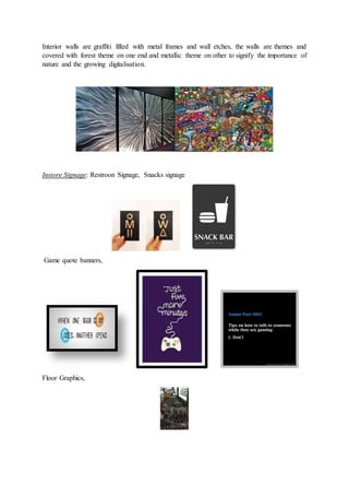 Interior walls are graffiti filled with metal frames and wall etches, the walls are themes and
covered with forest theme on one end and metallic theme on other to signify the importance of
nature and the growing digitalisation.
Instore Signage: Restroon Signage, Snacks signage
Game quote banners,
Floor Graphics,
 