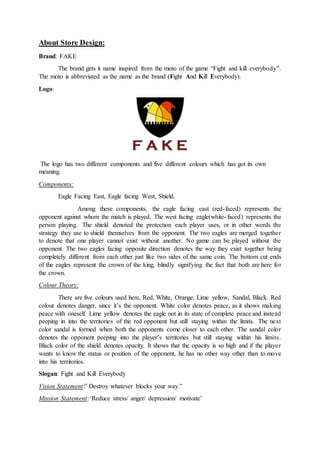 About Store Design:
Brand: FAKE
The brand gets it name inspired from the moto of the game “Fight and kill everybody”.
The moto is abbreviated as the name as the brand (Fight And Kill Everybody).
Logo:
The logo has two different components and five different colours which has got its own
meaning.
Components:
Eagle Facing East, Eagle facing West, Shield.
Among these components, the eagle facing east (red-faced) represents the
opponent against whom the match is played. The west facing eagle(white-faced) represents the
person playing. The shield denoted the protection each player uses, or in other words the
strategy they use to shield themselves from the opponent. The two eagles are merged together
to denote that one player cannot exist without another. No game can be played without the
opponent. The two eagles facing opposite direction denotes the way they exist together being
completely different from each other just like two sides of the same coin. The bottom cut ends
of the eagles represent the crown of the king, blindly signifying the fact that both are here for
the crown.
Colour Theory:
There are five colours used here, Red, White, Orange, Lime yellow, Sandal, Black. Red
colour denotes danger, since it’s the opponent. White color denotes peace, as it shows making
peace with oneself. Lime yellow denotes the eagle not in its state of complete peace and instead
peeping in into the territories of the red opponent but still staying within the limits. The next
color sandal is formed when both the opponents come closer to each other. The sandal color
denotes the opponent peeping into the player’s territories but still staying within his limits.
Black color of the shield denotes opacity. It shows that the opacity is so high and if the player
wants to know the status or position of the opponent, he has no other way other than to move
into his territories.
Slogan: Fight and Kill Everybody
Vision Statement:” Destroy whatever blocks your way.”
Mission Statement:‘Reduce stress/ anger/ depression/ motivate’
 