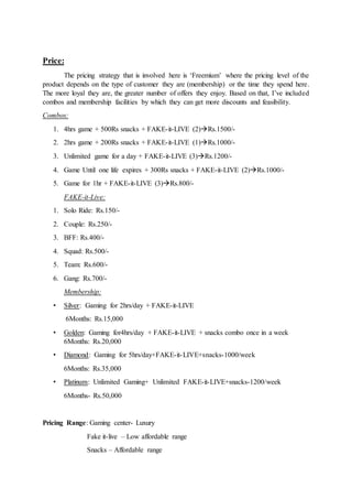 Price:
The pricing strategy that is involved here is ‘Freemium’ where the pricing level of the
product depends on the type of customer they are (membership) or the time they spend here.
The more loyal they are, the greater number of offers they enjoy. Based on that, I’ve included
combos and membership facilities by which they can get more discounts and feasibility.
Combos:
1. 4hrs game + 500Rs snacks + FAKE-it-LIVE (2)Rs.1500/-
2. 2hrs game + 200Rs snacks + FAKE-it-LIVE (1)Rs.1000/-
3. Unlimited game for a day + FAKE-it-LIVE (3)Rs.1200/-
4. Game Until one life expires + 300Rs snacks + FAKE-it-LIVE (2)Rs.1000/-
5. Game for 1hr + FAKE-it-LIVE (3)Rs.800/-
FAKE-it-Live:
1. Solo Ride: Rs.150/-
2. Couple: Rs.250/-
3. BFF: Rs.400/-
4. Squad: Rs.500/-
5. Team: Rs.600/-
6. Gang: Rs.700/-
Membership:
• Silver: Gaming for 2hrs/day + FAKE-it-LIVE
6Months: Rs.15,000
• Golden: Gaming for4hrs/day + FAKE-it-LIVE + snacks combo once in a week
6Months: Rs.20,000
• Diamond: Gaming for 5hrs/day+FAKE-it-LIVE+snacks-1000/week
6Months: Rs.35,000
• Platinum: Unlimited Gaming+ Unlimited FAKE-it-LIVE+snacks-1200/week
6Months- Rs.50,000
Pricing Range: Gaming center- Luxury
Fake it-live – Low affordable range
Snacks – Affordable range
 