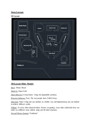 Store Layout:
2D Layout:
3D Layout Mini- Model:
Basis: Theme Based
Made by: Paper Craft
Main Objective: Conservation. Using bio-degradable products.
Structure Influence: Face. The way people show FAKE-Faces.
Materials: Paper. Using just one medium in a fusible way and implementing just one method
to achieve different results.
Fillings: As every other character/object focuses on gaming, every other cabin/sofas/item are
made on a different basis without using just the ideal structures.
Overall Theme Naming: “Crafterina”
 