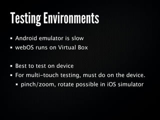 Testing Environments
 Android emulator is slow
 webOS runs on Virtual Box


 Best to test on device
 For multi-touch testing, must do on the device.
   pinch/zoom, rotate possible in iOS simulator
 