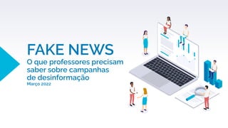 FAKE NEWS
O que professores precisam
saber sobre campanhas
de desinformação
Março 2022
 