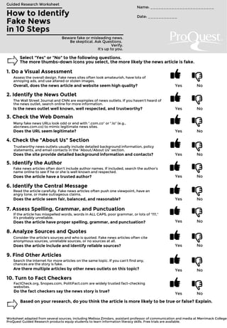 How to Identify
Fake News
in 10 Steps
Guided Research Worksheet
Beware fake or misleading news.
Be skeptical. Ask Questions.
Verify.
It's up to you.
Name: ________________________
Date: ___________
Select "Yes" or "No" to the following questions.
The more thumbs-down icons you select, the more likely the news article is fake.
1. Do a Visual Assessment
Assess the overall design. Fake news sites often look amateurish, have lots of
annoying ads, and use altered or stolen images.
Yes NoOverall, does the news article and website seem high quality?
2. Identify the News Outlet
The Wall Street Journal and CNN are examples of news outlets. If you haven't heard of
the news outlet, search online for more information.
Yes NoIs the news outlet well known, well respected, and trustworthy?
3. Check the Web Domain
Many fake news URLs look odd or end with ".com.co" or ".lo" (e.g.,
abcnews.com.co) to mimic legitimate news sites.
Yes NoDoes the URL seem legitimate?
4. Check the "About Us" Section
Trustworthy news outlets usually include detailed background information, policy
statements, and email contacts in the "About/About Us" section.
Yes NoDoes the site provide detailed background information and contacts?
5. Identify the Author
Fake news articles often don't include author names. If included, search the author's
name online to see if he or she is well known and respected.
Yes NoDoes the article have a trusted author?
6. Identify the Central Message
Read the article carefully. Fake news articles often push one viewpoint, have an
angry tone, or make outrageous claims.
Yes NoDoes the article seem fair, balanced, and reasonable?
7. Assess Spelling, Grammar, and Punctuation
If the article has misspelled words, words in ALL CAPS, poor grammar, or lots of "!!!!,"
it's probably unreliable.
Yes NoDoes the article have proper spelling, grammar, and punctuation?
8. Analyze Sources and Quotes
Consider the article's sources and who is quoted. Fake news articles often cite
anonymous sources, unreliable sources, or no sources at all.
Yes NoDoes the article include and identify reliable sources?
9. Find Other Articles
Search the internet for more articles on the same topic. If you can't find any,
chances are the story is fake.
Yes NoAre there multiple articles by other news outlets on this topic?
10. Turn to Fact Checkers
FactCheck.org, Snopes.com, PolitiFact.com are widely trusted fact-checking
websites.
Yes No
Do the fact checkers say the news story is true?
Based on your research, do you think the article is more likely to be true or false? Explain.
ProQuest Guided Research products equip students to learn information literacy skills. Free trials are available.
Worksheet adapted from several sources, including Melissa Zimdars, assistant professor of communication and media at Merrimack College.
 
