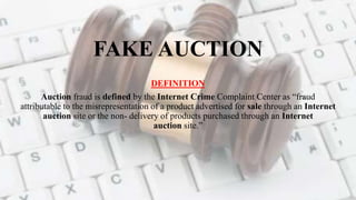 FAKE AUCTION
DEFINITION
Auction fraud is defined by the Internet Crime Complaint Center as “fraud
attributable to the misrepresentation of a product advertised for sale through an Internet
auction site or the non- delivery of products purchased through an Internet
auction site.”
 