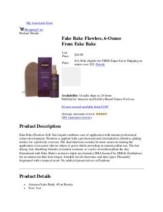 My Associates Store
Shopping Cart
Product Details
Fake Bake Flawless, 6-Ounce
From Fake Bake
List
Price:
$24.00
Price:
$14.50 & eligible for FREE Super Saver Shipping on
orders over $25. Details
Availability: Usually ships in 24 hours
Fulfilled by Amazon and Sold by Brand Names For Less
63 new or used available from $5.99
Average customer review:
(461 customer reviews)
Product Description
Fake Bake Flawless Self-Tan Liquid combines ease of application with intense professional
colour development. Flawless is applied with a professional mitt (included) in effortless gliding
strokes for a perfectly even tan. The dual function cosmetic bronzer assists in making the
application even easier (shows-where-it-goes) whilst providing an instant golden tan. The fast
drying, fast absorbing formula is transfer resistant, so can be worn throughout the day.
Formulated with Fake Bake's exclusive triple tan formula (DHA boosted by DMI & Erythulose)
for an intense tan that lasts longer. Suitable for all skin tones and skin types. Pleasantly
fragranced with a tropical scent. No artificial preservatives or Parabens.
Product Details
 Amazon Sales Rank: #5 in Beauty
 Size: 6 oz
 