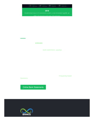 ABOUT US...
Trustpilot Score ★★★★★ 9.7 out of 10
We are a company of software designers specialized in educational and
training ﬁnancial tools such as bank statements, payslips , bank account
designs, branding and website development for both business and
individuals. Our products have reached a considerable number of
customers since 2006. We work with some exclusive ﬁrms by providing
educational and innovative exciting products both for new and existing
businesses projects.
We have a highly professional and dedicated support team to answer
any questions. Our support is fast and eﬃcient, however before
contacting us we suggest to have a quick read at our Frequently Asked
Questions page since most common queries can easily be answered
there.
Online Bank Statements
2018
Established now in 5 continents under a new branded logo®, we
offer 10 services and over 250 designs
 