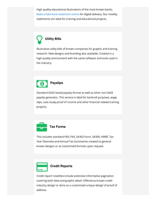 High quality educational illustrations of the most known banks.
Make a fake bank statement online for digital delivery. Our novelty
statements are ideal for training and educational projects.
 Utility Bills
Illustrative utility bills of known companies for graphic and training
research. New designs and branding also available. Created in a
high quality environment with the same software and tools used in
the industry.
 Payslips
Standard SAGE based payslip format as well as other non-SAGE
payslip generator. This service is ideal for bankroll purposes, wage
slips, case study proof of income and other ﬁnancial related training
projects.
 Tax Forms
This includes standard P60, P45, SA302 Form, SA300, HMRC Tax
Year Overview and Annual Tax Summaries created as general
known designs or as customised formats upon request.
 Credit Reports
Credit report novelties include extensive informative pagination
covering both data and graphic detail. Oﬀered as known credit
industry design or done as a customised unique design of proof of
address.
 