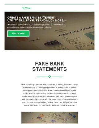 CREATE A FAKE BANK STATEMENT,
UTILITY BILL, PAYSLIPS AND MUCH MORE...
With over 10 years of experience helping businesses and individuals to ﬁnd
comprehensive and educational ﬁnancial based solutions.
 Menu
FAKE BANK
STATEMENTS
Here at Bankis you can ﬁnd a various choice of novelty documents to suit
any educational or training project as well as various ﬁnancial record
keeping purposes. Bankis provides various templates designs of your
choice where you can insert your own customised data. Our novelty
products can be issued with both front and back pages likewise original
bank statements for example. We oﬀer rush orders for 24 hours delivery
apart from the standard delivery service. Orders are delivered by email
so that you can access your novelty documents online at any time.

ORDER NOW
 