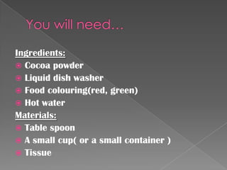Ingredients:
 Cocoa powder
 Liquid dish washer
 Food colouring(red, green)
 Hot water
Materials:
 Table spoon
 A small cup( or a small container )
 Tissue
 