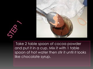 Take 2 table spoon of cocoa powder
and put it in a cup. Mix it with 1 table
spoon of hot water then stir it until it looks
like chocolate syrup.
 