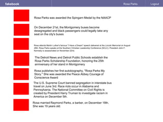 fakebook Rosa Parks Logout
Rosa attends Martin Luther's famous "I Have a Dream" speech delivered at the Lincoln Memorial on August
28th. Rosa Parks speaks at the Southern Christian Leadership Conference (SCLC). President John F.
Kennedy is assassinated on November 22nd.
Rosa married Raymond Parks, a barber, on December 18th.
She was 19 years old.
The U.S. Supreme Court banned segregation in interstate bus
travel on June 3rd. Race riots occur in Alabama and
Pennsylvania. The National Committee on Civil Rights is
created by President Harry Truman to investigate racism in
America on December 5th.
Rosa publishes her first autobiography, "Rosa Parks My
Story." She was awarded the Peace Abbey Courage of
Conscience Award
The Detroit News and Detroit Public Schools establish the
Rosa Parks Scholarship Foundation, honoring the 25th
anniversary of her stand in Montgomery
On December 21st, the Montgomery buses become
desegregated and black passengers could legally take any
seat on the city's buses
Rosa Parks was awarded the Spingarn Medal by the NAACP
 