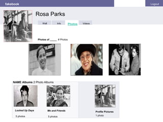 fakebook Logout
Photos of _____ # Photos
NAME Albums 2 Photo Albums
Locked Up Days
5 photos
Profile Pictures
1 photo
Me and Friends
5 photos
Rosa Parks
Info Photos VideosWall
 