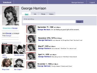 fakebook 
George Harrison 
George Harrison Logout 
View photos of George 
Send George a message 
Poke George 
Wall Info Photos Videos 
Write something… 
Share 
Friends 
John 
Lennon 
November 27th, 1970 at 3:30p.m 
George Harrison: Just released “All Things Must Pass” Go check it out! 
May 8th, 1970 at 4:33p.m 
George Harrison: Just released “I Me Mine” Go check it out! 
Paul Mccartney 
Ringo Starr Eric Clapton 
September 7th, 1998 at 5:40p.m 
George Harrison: I’m not feeling so good right at the moment.. 
April 1st, 1970 at 8:10p.m 
George Harrison: Recording more of “I Me Mine” Almost done! 
November 1, 1968 at 2:36p.m 
George Harrison: Finally released “Wonderwall Music” 
 