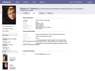 fakebook Stephen W. Hawking  A lot of prizes have been awarded for showing the universe is not as simple as we might have thought. Personal Information Wall Photos Flair Boxes John F. Kennedy Logout View photos of Stephen (7) Send Stephen a message Poke message Wall Info Photos Boxes Basic Information Information Networks : Oxford University, Cambridge University Birthday: January 8, 1942 Occupation: Astrophysicist, Author, Professor Religion: None Specific Hometown: Oxford, England Photos Networks:     Oxford University, Cambridge University Sex:     Male Birthday:     January 8, 1942 Hometown:     Oxford, England Relationship Status:   Single (Divorced) Occupation:   Astrophysicist, Author, Professor Religious Views:   None Specific Activities:     Teaching, Testing theories, Writing, Spending time with family Interests:   Physics, Earth and space science Favorite Music:   None Family:   Lucy Hawking-Daughter, Robert Hawking-Son, Timothy Hawking-Son, Elaine Mason-Ex wife, Jane Wilde-Ex wife, E.I Hawking-Mother, Frank Hawking- Father Favorite Books:   A Brief History of Time ,  Black Holes and Baby Universes and Other Essays ,  The Universe in a Nutshell  Some books Updated last Tuesday 2 Albums Profile Pictures Updated two months ago Contact Information Email:   [email_address] 