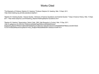 Works Cited "The Biography of Professor Stephen W. Hawking." Professor Stephen W. Hawking. Web. 15 Sept. 2011. <http://www.hawking.org.uk/index.php/about-stephen>. "Stephen W. Hawking Quotes - Science Quotes - Dictionary of Science Quotations and Scientist Quotes." Today In Science History. Web. 15 Sept. 2011. <http://www.todayinsci.com/H/Hawking_Stephen/HawkingStephen-Quotations.htm> "Stephen W. Hawking." Newsmakers. Detroit: Gale, 1990. Gale Biography In Context. Web. 15 Sep. 2011. <http://ic.galegroup.com:80/ic/bic1/ReferenceDetailsPage/ReferenceDetailsWindow?displayGroupName=Reference&disableHighlighting=true&action=2&catId=GALE%7CAAA000042678&documentId=GALE%7CK1618002264&userGroupName=nhais_htiu&jsid=66a2a08bf924641305e5c0197e6f7761> 