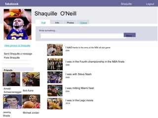 fakebook
Shaquille O'Neill
Shaquille Logout
View photos of Shaquille
Send Shaquille a message
Poke Shaquille
Wall Info Photos Videos
Write something…
Share
Friends
I said thanks to the army at the NBA all star game
2009
Arnold
Schwarzenegger
I was in the Fourth championship in the NBA finals
2006
I was with Steve Nash
2008
I was mitting Miami heat
2004
I was in the Lego movie
2014
Bob Kane
Jeremy
Shada
Michael Jordan
 