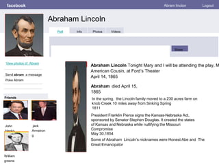 facebook
Abraham Lincoln
Abram linclon Logout
View photos of Abram
Send abram a message
Poke Abram
Wall Info Photos Videos
Share
Friends
Abraham Lincoln Tonight Mary and I will be attending the play, M
American Cousin, at Ford’s Theater
April 14, 1865
John
Hanks
Abraham died April 15,
1865
Some of Abraham Lincoln’s nicknames were Honest Abe and The
Great Emancipator
jack
Armstron
g
William
greene
President Franklin Pierce signs the Kansas-Nebraska Act,
sponsored by Senator Stephen Douglas. It created the states
of Kansas and Nebraska while nullifying the Missouri
Compromise
May 30,1854
In the spring, the Lincoln family moved to a 230 acres farm on
knob Creek 10 miles away from Sinking Spring
1811
 