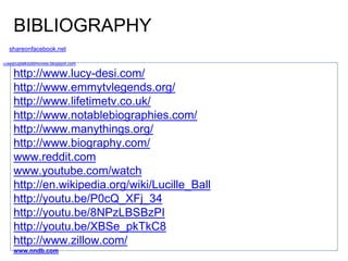 BIBLIOGRAPHY 
shareonfacebook.net 
coleypugtalksoldmovies.blogspot.com 
http://www.lucy-desi.com/ 
http://www.emmytvlegends.org/ 
http://www.lifetimetv.co.uk/ 
http://www.notablebiographies.com/ 
http://www.manythings.org/ 
http://www.biography.com/ 
www.reddit.com 
www.youtube.com/watch 
http://en.wikipedia.org/wiki/Lucille_Ball 
http://youtu.be/P0cQ_XFj_34 
http://youtu.be/8NPzLBSBzPI 
http://youtu.be/XBSe_pkTkC8 
http://www.zillow.com/ 
www.nndb.com 
