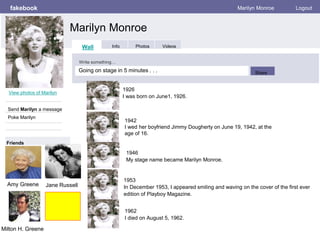 fakebook
Marilyn Monroe
Marilyn Monroe Logout
View photos of Marilyn
Send Marilyn a message
Poke Marilyn
Wall Info Photos Videos
Write something…
Share
Friends
1926
I was born on June1, 1926.
1946
My stage name became Marilyn Monroe.
1953
In December 1953, I appeared smiling and waving on the cover of the first ever
edition of Playboy Magazine.
1962
I died on August 5, 1962.
1942
I wed her boyfriend Jimmy Dougherty on June 19, 1942, at the
age of 16.
Jane RussellAmy Greene
Milton H. Greene
Going on stage in 5 minutes . . .
 