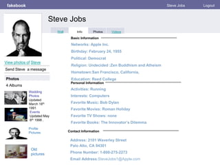 Personal Information
fakebook Steve Jobs Logout
View photos of Steve
Send Steve a message
Basic Information
Photos
Activities: Running
Interests: Computers
Favorite Music: Bob Dylan
Favorite Movies: Roman Holiday
Favorite TV Shows: none
Favorite Books: The Innovator’s Dilemma
Wedding
Photos
Updated
March 18th
1991
4 Albums
Contact Information
Address: 2101 Waverley Street
Palo Alto, CA 94301
Phone Number: 1-800-275-2273
Email Address:SteveJobs1@Apple.com
Networks: Apple Inc.
Birthday: February 24, 1955
Political: Democrat
Religion: Undecided :Zen Buddhism and Atheism
Hometown:San Francisco, California,
Education: Reed College
Profile
Pictures
Events
Updated May
6th 1998 .
Steve Jobs
Info Photos VideosWall
Old
pictures
 