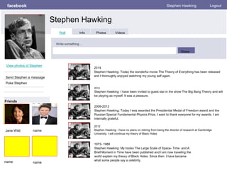 facebook
Stephen Hawking
Stephen Hawking Logout
View photos of Stephen
Send Stephen a message
Poke Stephen
Wall Info Photos Videos
Write something…
Share
Friends
2014
Stephen Hawking: Today the wonderful movie The Theory of Everything has been released
and I thoroughly enjoyed watching my young self again.
Jane Wild
2014
Stephen Hawking: I have been invited to guest star in the show The Big Bang Theory and will
be playing as myself. It was a pleasure.
2009-2013
Stephen Hawking: Today I was awarded the Presidential Medal of Freedom award and the
Russian Special Fundamental Physics Prize, I want to thank everyone for my awards. I am
internally grateful.
2012
Stephen Hawking: I have no plans on retiring from being the director of research at Cambridge
University. I will continue my theory of Black Holes
1973- 1988
Stephen Hawking: My books The Large Scale of Space- Time and A
Brief Moment in Time have been published and I am now traveling the
world explain my theory of Black Holes. Since then I have became
what some people say a celebrity.
name
name name
 