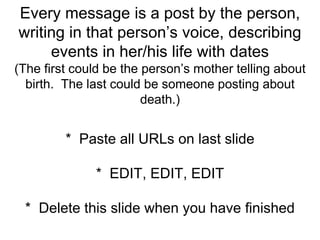 Every message is a post by the person,
writing in that person’s voice, describing
events in her/his life with dates
(The first could be the person’s mother telling about
birth. The last could be someone posting about
death.)
* Paste all URLs on last slide
* EDIT, EDIT, EDIT
* Delete this slide when you have finished
 