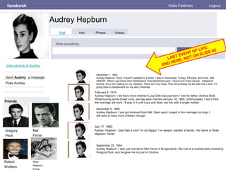 facebook
Audrey Hepburn
Katie Feldman Logout
View photos of Audrey
Send Audrey a message
Poke Audrey
Wall Info Photos Videos
Write something…
Share
Friends
Gregory
Peck
Mel
Ferrer
Robert
Wolders
Sean
Hepburn
Ferrer
December 1, 1992:
Audrey Hepburn: Sorry I haven't updated in a while. I was in Venezuela, Turkey, Ethiopia, and more, with
UNICEF. When I got home from Switzerland I had abdominal pain. I found out I have cancer. Instead of
tumors, it’s a thin coating on my intestine. There isn’t any hope. This will probably be the last time I post. I’m
going back to Switzerland for my last Christmas.
September 25, 1954:
Audrey Hepburn: I was just married to Mel Ferrer in Burgenstock. We met at a cocktail party hosted by
Gregory Peck, and he gave me my part in Ondine.
December 5, 1968:
Audrey Hepburn: I just got divorced from Mel. Sean says I stayed in the marriage too long. I
still want to have more children, though.
February 8, 1970:
Audrey Hepburn: I did have more children! Luca Dotti was just born I met his father, Andrea Dotti,
While touring some Greek ruins, and we were married January 18, 1969. Unfortunately, I don’t think
the marriage will work. I’ll stay in it until Luca and Sean can live with a single mother.
 