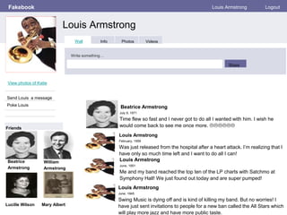 Fakebook
Louis Armstrong
Louis Armstrong Logout
View photos of Katie
Send Louis a message
Poke Louis
Wall Info Photos Videos
Write something…
Share
Friends
Beatrice
Armstrong
Beatrice Armstrong
July 9, 1971
Time flew so fast and I never got to do all I wanted with him. I wish he
would come back to see me once more. 
Louis Armstrong
February, 1959
Was just released from the hospital after a heart attack. I’m realizing that I
have only so much time left and I want to do all I can!
Louis Armstrong
June, 1951
Me and my band reached the top ten of the LP charts with Satchmo at
Symphony Hall! We just found out today and are super pumped!
Louis Armstrong
June, 1945
Swing Music is dying off and is kind of killing my band. But no worries! I
have just sent invitations to people for a new ban called the All Stars which
will play more jazz and have more public taste.
William
Armstrong
Lucille Wilson Mary Albert
 