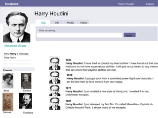 facebook
Harry Houdini
Harry Houdini Logout
View photos of Harry
Send Harry a message
Poke Harry
Wall Info Photos Videos
Write something…
Share
Friends
Bess
1923
Harry Houdini: I have tried to contact my dead mother. I have found out that man
mediums do not have supernatural abilities. I will give out a reward to any medium
that can prove their psychic abilities are real.
1971
Harry Houdini: I just created a new style of diving suit. I created it for my
underwater escapes.
1901
Harry Houdini: I just released my first film. It’s called Merveilleux Exploits du
Célébre Houdini Paris. It shows many of my escapes.
Cecelia
Samuel Theodore
1910
Harry Houdini: I just got back from a controlled power flight over Australia. I
am the first man to have done it. I am very happy.
 